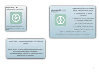 73
For each section, record one thing you
learned in your Interactive Journal:
• "Enter Amazonia" for general
information.
• "Water worlds" for information about
the waters and water animals
• "Life on Land" for land animals
•"The Big Top" for animals in trees
• "Powerful Plants" to find out what
plants are there and how the plants are used
•"Sacred Ground" to learn about problems in the rainforest.
Interactive 3.21 Enter
Amazonia
Interactive 3.20
Deforestation Web-quest
Conduct an investigation into
deforestation on this online web-
quest.
Thinking Points - Record your responses in your Interactive
Journal:
• What benefits do people get from the Amazon Rainforest?
• How have people changed the rainforest?
• What are the negative effects of the changes that people
have made to the rainforest?
 