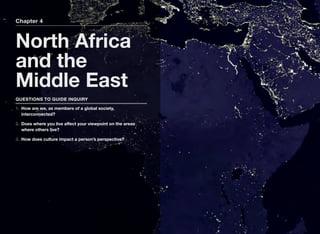 Chapter 4
North Africa
and the
Middle East
QUESTIONS TO GUIDE INQUIRY
1. How are we, as members of a global society,
interconnected?
2. Does where you live aﬀect your viewpoint on the areas
where others live?
3. How does culture impact a person’s perspective?
 