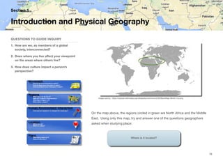 On the map above, the regions circled in green are North Africa and the Middle
East. Using only this map, try and answer one of the questions geographers
asked when studying place:
Section 1
QUESTIONS TO GUIDE INQUIRY
1. How are we, as members of a global
society, interconnected?
2. Does where you live aﬀect your viewpoint
on the areas where others live?
3. How does culture impact a person’s
perspective?
Introduction and Physical Geography
76
Image source: https://upload.wikimedia.org/wikipedia/commons/d/d0/BlankMap-World-1ce.png
Where is it located?
 