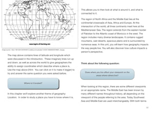 The map above contains lines of latitude and longitude which
were discussed in the introduction. These imaginary lines run up
and down, as well as across the world to give geographers the
ability to assign coordinates which describe where a place is.
Use the map above (Hint: You can click on it to make it bigger) to
try and answer the same question you were asked before.
Where is it located?
In this chapter we’ll explore another theme of geography:
Location. In order to study a place you have to know where it is.
This allows you to then look at what is around it, and what is
connected to it.
The region of North Africa and the Middle East lies at the
continental crossroads of Asia, Africa and Europe. At this
intersection of the world, all three continents meet here at the
Mediterranean Sea. The region extends from the eastern border
of Pakistan to the Atlantic coast of Morocco in the west. The
region includes many diverse landscapes. It contains rugged
mountains, vast deserts, spacious plains and is surrounded by
numerous seas. In this unit, you will learn how geography impacts
the way people live. You will also discover how culture impacts a
person’s perspective.
Think about the following question:
When looking at this region, there are some diﬀerent viewpoints
on an appropriate name. The Middle East has been known by
many diﬀerent names throughout history, all depending on the
viewpoint of the people referring to the area. Today Southwest
Asia and Middle East are used interchangeably. With both terms
77
Does where you live affect your viewpoint on the
areas where others live?
Image source: http://190152612307854813.weebly.com/uploads/1/2/6/8/12683649/9446804_orig.jpg
 