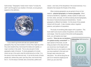 Quite simply, “Geography” broken down means “to study the
earth” and throughout your studies in the book, we are going to
expand on this definition.
If you were to go home and ask your parents about
geography they may have studied in school, they might say when
they were students they memorized the states and capitals, or
major countries in the world. This is only one part of what
geography really is however. To study geography is to study
where we are in the world; what the world around us is like. It is
the study of who lives there and why. It can be the study of foods
people eat, clothes they wear, cars they drive, and homes they
live in. It is the study of climate, land, economies, politics and
culture. Like many of the disciplines in the social sciences, it is a
discipline that weaves the threads of the others.
When studying geography we are going to focus on two
aspects - physical geography and human geography. When
we look at landforms, vegetation, climate, bodies of water such
as rivers, lakes, and seas, we will be studying physical geography,
the study of natural and physical characteristics. Human
geography is diﬀerent but related. It is the study of how people
interact with the earth. It also includes culture, migration
patterns, and patterns of population.
The study of something often begins with a question. This
book itself is set around a series of questions, some smaller,
some larger. Over the course of this entire world geography
book, you will explore one major
question: “How are we, as members
of a global society, connected?” In
each section of this book, we will
bring you back to this idea and have
you record any new thoughts and
ideas that occur to you based on what
you have explored in this book and
through class instruction and
discussion. You will be doing this as
part of an interactive digital journal
which you can view here.
7
Interactive 1.2 Interactive
Journal
Please note: once you have
created your own copy of this
document, this widget will only
return you to the blank copy. You
will need to access yours by
opening from your own Google
Document.
 