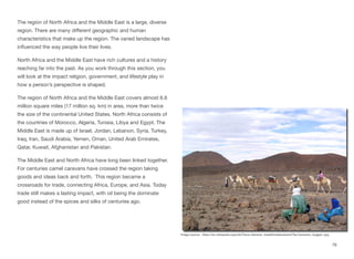 The region of North Africa and the Middle East is a large, diverse
region. There are many diﬀerent geographic and human
characteristics that make up the region. The varied landscape has
influenced the way people live their lives.
North Africa and the Middle East have rich cultures and a history
reaching far into the past. As you work through this section, you
will look at the impact religion, government, and lifestyle play in
how a person’s perspective is shaped.
The region of North Africa and the Middle East covers almost 6.6
million square miles (17 million sq. km) in area, more than twice
the size of the continental United States. North Africa consists of
the countries of Morocco, Algeria, Tunisia, Libya and Egypt. The
Middle East is made up of Israel, Jordan, Lebanon, Syria, Turkey,
Iraq, Iran, Saudi Arabia, Yemen, Oman, United Arab Emirates,
Qatar, Kuwait, Afghanistan and Pakistan.
The Middle East and North Africa have long been linked together.
For centuries camel caravans have crossed the region taking
goods and ideas back and forth. This region became a
crossroads for trade, connecting Africa, Europe, and Asia. Today
trade still makes a lasting impact, with oil being the dominate
good instead of the spices and silks of centuries ago.
79
Image source: https://en.wikipedia.org/wiki/Trans-Saharan_trade#mediaviewer/File:Caravane_hoggar1.jpg
 