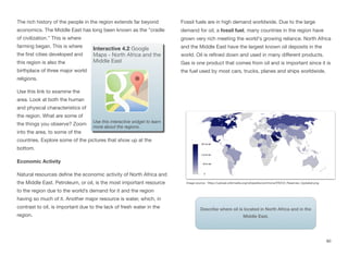 The rich history of the people in the region extends far beyond
economics. The Middle East has long been known as the "cradle
of civilization.” This is where
farming began. This is where
the first cities developed and
this region is also the
birthplace of three major world
religions.
Use this link to examine the
area. Look at both the human
and physical characteristics of
the region. What are some of
the things you observe? Zoom
into the area, to some of the
countries. Explore some of the pictures that show up at the
bottom.
Economic Activity
Natural resources define the economic activity of North Africa and
the Middle East. Petroleum, or oil, is the most important resource
to the region due to the world’s demand for it and the region
having so much of it. Another major resource is water, which, in
contrast to oil, is important due to the lack of fresh water in the
region.
Fossil fuels are in high demand worldwide. Due to the large
demand for oil, a fossil fuel, many countries in the region have
grown very rich meeting the world's growing reliance. North Africa
and the Middle East have the largest known oil deposits in the
world. Oil is refined down and used in many diﬀerent products.
Gas is one product that comes from oil and is important since it is
the fuel used by most cars, trucks, planes and ships worldwide.
80
Interactive 4.2 Google
Maps - North Africa and the
Middle East
Use this interactive widget to learn
more about the regions.
Image source: https://upload.wikimedia.org/wikipedia/commons/f/f0/Oil_Reserves_Updated.png
Describe where oil is located in North Africa and in the
Middle East.
 