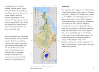 of precipitation in a year. The
semiarid zone will receive slightly
more precipitation on average per
year. These two zones often are the
hottest places in the world.
Summer temperatures can be
extreme with daytime temperatures
reaching above 100°F. There is very
little vegetation or moisture in the
air to keep in heat, so temps can
drop drastically at night.
Along the coastal areas, the climate
is more moderate. Much of the area
enjoys a Mediterranean climate.
Here summers are warm with little
precipitation and winters are mild
and wet. In other areas of the
region, the climate can vary
drastically due to changes in
elevation. Generally, in the
mountain areas, as the elevation
goes up the temperatures drop.
Vegetation
The vegetation of the region is very limited due to
the arid and semiarid climates. Much of the region
is covered by desert scrub. Desert scrub is made
up of small trees and shrubs that can survive in a
region where water is scarce. Other vegetation
zones exist depending mainly on the temperature
and rainfall of an area. The river valleys are
covered with mixed forest vegetation. In these
areas, both coniferous and deciduous trees grow.
In the Nile River Valley you will find the region’s
only area of broadleaf evergreen forest. Some
small areas of temperate grassland appear in the
cooler climate found in the highland area of
Turkey. Finally, along the coast of the
Mediterranean Sea, you will find chaparral. This
area of small trees and bushes thrives in the warm
Mediterranean climate.
Image source: https://en.wikipedia.org/wiki/Nile#/media/
File:Nile_watershed_topo.png 83
 