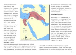 These civilizations had a
huge impact on later
civilizations. This is why the
region has been called ‘the
cradle of civilization.’ This is
where agriculture, or farming,
was invented and where the
first cities developed. The
region was also the
birthplace of three of the
world’s major religions.
Religion was very important
in Egyptian society. The
belief system was
polytheistic. Polytheism is
the worship of or belief in
many gods or deities. All
levels of Egyptian society
were influenced by the
beliefs of the Egyptian
people. Egypt was a
theocracy, a form of
government where a religious leader or leaders rule. Egyptian
rulers were called pharaohs and the Egyptians believed they were
gods as well as rulers. The rest of society was broken down into
many diﬀerent levels. This complex social structure was based on
the position people held in society. At the
top were the rulers and government
oﬃcials, in the middle were business and
craftspeople, and at the bottom were the
farmers and slaves.
Ancient Mesopotamia
Around 4000 B.C.E., people began to
settle and farm the area along the Tigris
and Euphrates Rivers. This area, also
known as the Fertile Crescent, is an arch
shaped area of fertile land that stretches
from the Persian Gulf to the Mediterranean
sea. Very similar to Ancient Egypt, the
people of Mesopotamia relied on yearly
floods to provide them with fertile soil and
fresh water for irrigation. To help control
the flooding, the people developed a
complex system of ditches, canals and
dams. This also provided water for
irrigation of the farms..
About 1000 years later the small farming villages began to
develop into larger cities in the area of Sumer. These large cities
included the main city, normally surrounded by tall walls, and the
85
Image source: http://commons.wikimedia.org/wiki/File:Map_of_fertile_crescent.svg
 