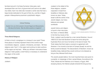 farmland around it. As these Sumerian cities grew, each
developed their own form of government and came to be called
city-states. Each city-state also included a center area that had a
large temple dedicated to the god of that city. Just like in Egypt,
people in Mesopotamia practiced a polytheistic religion.
Three World Religions
Is there a church, synagogue or a mosque in your area? These
three places of worship represent three of the world’s major
monotheistic religions: Judaism, Christianity, and Islam. All three
religions were “born” in the region and continue to claim portions
of this region as holy land. While you will learn more about these
religions in later grades, a brief history is necessary to understand
this region of the world.
History of Religion
Judaism
Judaism is the oldest of the
three religions. Judaism
originated in Israel from
Israelites or Hebrews also
known as Jews. Today,
Israel is still the center of the
Jewish religion, but many
believers are spread
worldwide.
Jewish history and religion
is found in their holy book,
the Torah, or Hebrew Bible.
In the first four books of the
Torah, Judaism was founded by a man named Abraham. Around
1800 B.C.E God told Abraham to leave his home along the
Euphrates River and move his family to the land of Israel. The
Torah states that God made a covenant or agreement with
Abraham. If he moved to the land of Canaan (Israel), he and his
family would be blessed. The descendants of Abraham, known as
Israelites today, believed they would continue to be blessed as
long as they followed God’s laws.
The Jewish people believe the most important laws were given to
a prophet, or messenger of God, named Moses. According to the
Torah, Moses led the Hebrews out of slavery in Egypt. After
escaping slavery, the Hebrew people endured the long journey
86
Critical Thinking:
Explain how you think people in Ancient Egypt and Mesopotamia
felt about the floods. Was the effect positive or negative?
Image source: http://vi.wikipedia.org/wiki/Do_Th%C3%A1i_gi
%C3%A1o
 