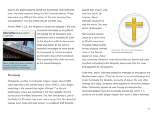 back to the promised land. Along the way Moses received God’s
laws, the most important being the Ten Commandments. These
laws were very diﬀerent from others of the time because they
were based on how the people should worship God.
Around 1000 B.C.E. the kingdom of Israel was created in the area
of present-day Israel by King David.
The capital city of Jerusalem was
established and a temple built. Later
on the kingdom split into two states-
Israel and Judah. In the coming
centuries, the people of Israel would
be conquered by outside invaders
and forced to leave their homeland.
This scattering of the Jews is known
as the Jewish Diaspora.
Christianity
Christianity, another monotheistic religion, began about 2,000
years ago with a Jew named Jesus. About 30 C.E. Jesus began
preaching in the present day region of Israel. The life and
teachings of Jesus are presented in the four Gospels, the first
four books of the New Testament. The New Testament is part of
the Bible, the Christian holy book. Jesus taught that God loved all
people, even those who had sinned. He explained that if people
placed their trust in God,
their sins would be
forgiven. Jesus’
followers declared he
was the son of God and
savior of all people.
Many people viewed
Jesus as a savior sent
by God to save them.
The large following that
he was building worried
many of the Roman
leaders in Israel. Jesus
was convicted of treason under Roman law and sentenced to be
crucified. According to the Gospels, Jesus rose from the dead
and appeared to his followers.
Over time, Jesus’ followers spread his message all throughout the
Mediterranean region. Churches formed in communities large and
small. Eventually the Gospels, accounts of Jesus’ life, and other
writings from early Christians came together to form the Christian
Bible. Christianity spread all over Europe and became the
dominate religion there and eventually around the world. It is
presently the world’s largest religion with about 2 billion followers.
87
Interactive 4.4 Judaism
Overview
Learn a little more about Judaism
through this YouTube video
(requires internet connectivity)
Image source: http://commons.wikimedia.org/wiki/
File:ChristianitySymbolWhite.PNG
 