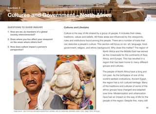 Cultures and Lifestyles
Culture is the way of life shared by a group of people. It includes their ideas,
traditions, values and beliefs. All these areas are influenced by the viewpoints,
rules and institutions found among the people. There are a number of traits that
can describe a people's culture. This section will focus on six: art, language, food,
government, religion, and ethnic background. Why does this matter? The region of
North Africa and the Middle East has served
as the crossroads for the continents of Asia,
Africa, and Europe. This has resulted in a
region that has been home to many diﬀerent
groups and cultures.
The people of North Africa have a long and
rich past. As the birthplace of one of the
world’s earliest civilizations, Ancient Egypt,
the region has a rich cultural heritage. Many
of the traditions and cultures of some of the
ethnic groups have changed and adapted
over time. Modernization and urbanization
have had an impact on the way of life for the
people of the region. Despite this, many still
Section 3
QUESTIONS TO GUIDE INQUIRY
1. How are we, as members of a global
society, interconnected?
2. Does where you live aﬀect your viewpoint
on the areas where others live?
3. How does culture impact a person’s
perspective?
Cultures and Government - North Africa
89
Image source: http://commons.wikimedia.org/wiki/File:A_cameleer_with_his_traditionally_decorated_camel._Cairo,_Egypt,_North_Africa.jpg
 