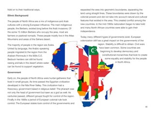 hold on to their traditional ways.
Ethnic Background
The people of North Africa are a mix of indigenous and Arab
cultures with a strong European influence. The main indigenous
people, the Berbers, existed long before the Arab invasions. Of
the some 15 million Berbers who occupy the area, most are
farmers or pastoral nomads. These people mostly live in the Atlas
Mountains and areas of the Sahara desert.
The majority of people in the region are Arabs.
United by language, the Arabic-speaking
people migrated to the region from the
Arabian Peninsula in the 600s C.E.
Bedouin herders can still be found
raising animals in the desert where water
can be found to support vegetation.
Government
Early on, the people of North Africa were hunter-gatherers that
lived in small groups. As time passed the Egyptian civilization
developed in the Nile River Valley. This civilization had a
theocracy, government based in religious belief. The pharaoh was
not only the head of government but seen as a god as well. As
centuries passed, diﬀerent groups fought for control of the region.
Finally in the 1800s a period of European colonial rule took
control. The European states took control of the governments and
separated the area into geometric boundaries, separating the
land using straight lines. These boundaries were drawn by the
colonial powers and did not take into account natural and cultural
features that existed in the area. This created conflict among the
new countries. In the mid-1900s nationalism began to take hold
and many North African countries were able to gain their
independence.
Today many diﬀerent types of governments exist. European
colonization still has a great impact on the governments of the
region. Stability is diﬃcult to obtain. Civil wars
have been common. Some countries are
beginning to develop democracy and
constitutional monarchies that look to create
some equality and stability for the people
in North Africa.
90
 