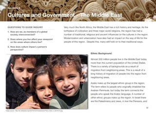 Very much like North Africa, the Middle East has a rich history and heritage. As the
birthplace of civilization and three major world religions, the region has had a
number of traditional, religious and ancient influences on the cultures in the region.
Modernization and urbanization have also had an impact on the way of life for the
people of this region. Despite this, many still hold on to their traditional ways.
Ethnic Background
Almost 350 million people live in the Middle East today,
more than the current population of the United States.
There is a variety of backgrounds as a result of
migration from neighboring areas. This is a result of a
long history of migration of people into the region from
neighboring areas.
Arabs make up the largest ethnic group in the region.
The term refers to people who originally inhabited the
Arabian Peninsula, but today the term connects the
people who speak the Arabic language. A number of
other ethnic groups make up the region. In Israel there
are the Palestinians and Jews, in Iran the Persians, and
Section 4
QUESTIONS TO GUIDE INQUIRY
1. How are we, as members of a global
society, interconnected?
2. Does where you live aﬀect your viewpoint
on the areas where others live?
3. How does culture impact a person’s
perspective?
Cultures and Government - The Middle East
92
Image source: http://en.wikipedia.org/wiki/Yemen#mediaviewer/File:3_Kids_in_San%27a.jpg
 