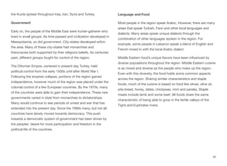 the Kurds spread throughout Iraq, Iran, Syria and Turkey.
Government
Early on, the people of the Middle East were hunter-gatherer who
lived in small groups. As time passed and civilization developed in
Mesopotamia, so did government. City-states developed within
the area. Many of these city-states had monarchies and
theocracies both supported by their religions beliefs. As centuries
past, diﬀerent groups fought for control of the region.
The Ottoman Empire, centered in present day Turkey, held
political control from the early 1500s until after World War I.
Following the empires collapse, portions of the region gained
independence, however much of the region was placed under the
colonial control of a few European countries. By the 1970s, many
of the countries were able to gain their independence. These new
governments varied in style from monarchies to dictatorships.
Many would continue to see periods of unrest and war that has
extended into the present day. Since the 1990s many, but not all,
countries have slowly moved towards democracy. This push
towards a democratic system of government has been driven by
the peoples’ desire for more participation and freedom in the
political life of the countries.
Language and Food
Most people in the region speak Arabic. However, there are many
areas that speak Turkish, Farsi and other local languages and
dialects. Many areas speak unique dialects through the
combination of other languages spoken in the region. For
example, some people in Lebanon speak a blend of English and
French mixed in with the local Arabic dialect.
Middle Eastern food’s unique flavors have been influenced by
diverse populations throughout the region. Middle Eastern cuisine
is as mixed and diverse as the people who make up the region.
Even with this diversity, the food holds some common aspects
across the region. Sharing similar characteristics and staple
foods, much of the cuisine is based on food like olives, olive oil,
pita bread, honey, dates, chickpeas, mint and parsley. Staple
meats include lamb and some beef. All foods share the same
characteristic of being able to grow in the fertile valleys of the
Tigris and Euphrates rivers.
93
 