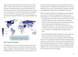 region a wealth of the natural resources that are seen nowhere
else in the world. World demand for oil has been growing year
after year. As mentioned earlier, crude oil is refined down into
many diﬀerent products. As demand for these products has gone
up, the countries who control the oil have become very wealthy.
In the next chapter you are going to learn how having such a
valuable resource has aﬀected the way people in the Middle East
live.
Oil: So whats the big deal?
The Middle East is not the most welcoming region of the world.
Much of land is hot and dry. The area is characterized by large
deserts, rugged mountains and plateaus. However, beneath this
formidable exterior is a vast reserve of oil and natural gas. More
than half the world’s reserves of crude oil or petroleum is found
under the lands of the Middle East. Worldwide demand for oil and
natural gas remains high. These two factors have given countries
of the Middle East a wealth not seen elsewhere in the world.
Most countries have become very dependent on fuels produced
from crude oil to meet their energy demands. Many forms of
transportation run on fuels refined from oil. Power plants burn oil
to create electricity to power the homes and electronics we use
daily. Oil is also used in many products such as medicines,
plastics, cosmetics and other goods. As demand continues to
grow the reserves will one day begin to shrink. Oil is a
nonrenewable resource. There is a limited supply of it and it
cannot be recreated. Once the supply is gone, we will have to
turn our attention to renewable forms of energy to take its
place.
Oil is not distributed equally throughout the world. It takes very
special conditions for the earth to take plant and animal
remains and change it into oil. Distribution of oil in the Middle
East is uneven as well. Saudi Arabia is the region’s largest country
and has the most oil. On the other hand countries like Kuwait and
the United Arab Emirates are much smaller in proportion to Saudi
Arabia, but have almost have as much oil as their Middle Eastern
neighbor. Other countries, like Bahrain and Syria, have some oil
but it is far less than most of the region.
95
Describe where the regions with the
largest amounts of oil are located.
 