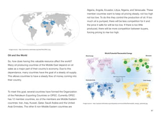 Oil and the World
So, how does having this valuable resource aﬀect the world?
Many oil producing countries of the Middle East depend on oil
sales as a major part of their country’s economy. Due to this
dependance, many countries have the goal of a steady oil supply.
This allows countries to have a steady flow of money coming into
their country.
To meet this goal, several countries have formed the Organization
of the Petroleum Exporting Countries or OPEC. Currently OPEC
has 12 member countries, six of the members are Middle Eastern
countries: Iran, Iraq, Kuwait, Qatar, Saudi Arabia and the United
Arab Emirates. The other 6 non-Middle Eastern countries are
Algeria, Angola, Ecuador, Libya, Nigeria, and Venezuela. These
member countries want to keep oil pricing steady, not too high
not too low. To do this they control the production of oil. If too
much oil is pumped, there will be less competition for it and
the price it sells for will be too low. If there is too little
produced, there will be more competition between buyers,
forcing pricing to rise too high.
97
Image source: http://commons.wikimedia.org/wiki/File:OPEC.svg
Image source: http://upload.wikimedia.org/wikipedia/commons/9/9a/Renewable_energy_potential.jpg
 