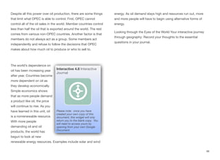 Despite all this power over oil production, there are some things
that limit what OPEC is able to control. First, OPEC cannot
control all of the oil sales in the world. Member countries control
less than half the oil that is exported around the world. The rest
comes from various non-OPEC countries. Another factor is that
members do not always act as a group. Some members act
independently and refuse to follow the decisions that OPEC
makes about how much oil to produce or who to sell to.
The world’s dependence on
oil has been increasing year
after year. Countries become
more dependent on oil as
they develop economically.
Simple economics shows
that as more people demand
a product like oil, the price
will continue to rise. As you
have learned in this unit, oil
is a nonrenewable resource.
With more people
demanding oil and oil
products, the world has
begun to look at new
renewable energy resources. Examples include solar and wind
energy. As oil demand stays high and resources run out, more
and more people will have to begin using alternative forms of
energy.
Looking through the Eyes of the World Your interactive journey
through geography: Record your thoughts to the essential
questions in your journal.
98
Interactive 4.8 Interactive
Journal
Please note: once you have
created your own copy of this
document, this widget will only
return you to the blank copy. You
will need to access yours by
opening from your own Google
Document.
 