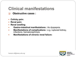 Clinical manifestations
 Obstructive cases :
 Colicky pain:
 Renal pain:
 Renal swelling
 Gastro-intestinal manifestations : As dyspepsia.
 Manifestations of complications : e.g. ruptured kidney,
infections, hematonephrosis.
 Manifestations of chronic renal failure:
hassan.ali@aswu.edu.eg
 