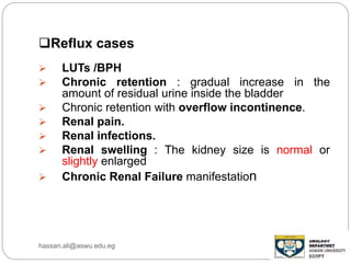 Reflux cases
 LUTs /BPH
 Chronic retention : gradual increase in the
amount of residual urine inside the bladder
 Chronic retention with overflow incontinence.
 Renal pain.
 Renal infections.
 Renal swelling : The kidney size is normal or
slightly enlarged
 Chronic Renal Failure manifestation
hassan.ali@aswu.edu.eg
 