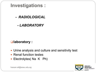 Investigations :
- RADIOLOGICAL
- LABORATORY
laboratory :
 Urine analysis and culture and sensitivity test
 Renal function testes
 Electrolytes( Na K Ph)
hassan.ali@aswu.edu.eg
 