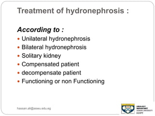 Treatment of hydronephrosis :
According to :
 Unilateral hydronephrosis
 Bilateral hydronephrosis
 Solitary kidney
 Compensated patient
 decompensate patient
 Functioning or non Functioning
hassan.ali@aswu.edu.eg
 