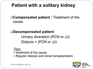Patient with a solitary kidney
Compensated patient : Treatment of the
cause.
Decompensated patient
Urinary diveration (PCN or JJ)
Dialysis + (PCN or JJ)
Then
 treatment of the cause.
 Regular dialysis and renal transplantation
hassan.ali@aswu.edu.eg
 
