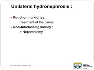 Unilateral hydronephrosis :
 Functioning kidney:
Treatment of the cause.
 Non-functioning kidney :
± Nephrectomy
hassan.ali@aswu.edu.eg
 