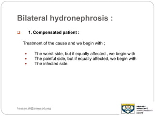 Bilateral hydronephrosis :
 1. Compensated patient :
Treatment of the cause and we begin with ;
 The worst side, but if equally affected , we begin with
 The painful side, but if equally affected, we begin with
 The infected side.
hassan.ali@aswu.edu.eg
 