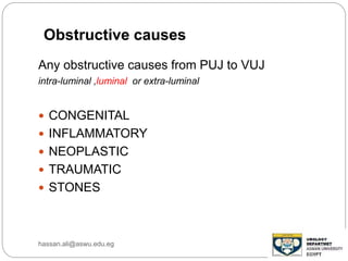Any obstructive causes from PUJ to VUJ
intra-luminal ,luminal or extra-luminal
 CONGENITAL
 INFLAMMATORY
 NEOPLASTIC
 TRAUMATIC
 STONES
Obstructive causes
hassan.ali@aswu.edu.eg
 