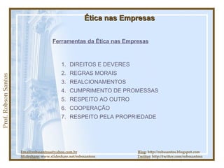 Prof. Robson Santos Ética nas Empresas Ferramentas da Ética nas Empresas DIREITOS E DEVERES REGRAS MORAIS REALCIONAMENTOS CUMPRIMENTO DE PROMESSAS RESPEITO AO OUTRO COOPERAÇÃO RESPEITO PELA PROPRIEDADE Email:robssantoss@yahoo.com.br   Blog : http://robssantos.blogspot.com Slideshare:  www.slideshare.net/robssantoss  Twitter : http://twitter.com/robssantoss 
