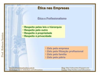 Prof. Robson Santos Ética nas Empresas Ética e Profissionalismo Email:robssantoss@yahoo.com.br   Blog : http://robssantos.blogspot.com Slideshare:  www.slideshare.net/robssantoss  Twitter : http://twitter.com/robssantoss Respeito pelas leis e hierarquia Respeito pelo outro Respeito à propriedade Respeito à privacidade Zelo pela empresa Zelo pela filização profissional Zelo pela família Zelo pela pátria 