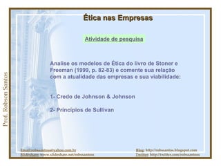 Prof. Robson Santos Ética nas Empresas Atividade de pesquisa Email:robssantoss@yahoo.com.br   Blog : http://robssantos.blogspot.com Slideshare:  www.slideshare.net/robssantoss  Twitter : http://twitter.com/robssantoss Analise os modelos de Ética do livro de Stoner e Freeman (1999, p. 82-83) e comente sua relação com a atualidade das empresas e sua viabilidade: 1- Credo de Johnson & Johnson 2- Princípios de Sullivan 