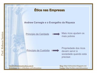 Email:robssantoss@yahoo.com.br   Blog : http://robssantos.blogspot.com Slideshare:  www.slideshare.net/robssantoss  Twitter : http://twitter.com/robssantoss Prof. Robson Santos Ética nas Empresas Andrew Carnegie e o Evangelho da Riqueza Princípio da Caridade Mais ricos ajudam os mais pobres Princípio da Custódia Propriedade dos ricos devem servir à sociedade quando esta precisar. 