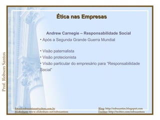 Prof. Robson Santos Ética nas Empresas Andrew Carnegie – Responsabilidade Social Visão paternalista Visão protecionista Visão particular do empresário para “Responsabilidade Social” Após a Segunda Grande Guerra Mundial Email:robssantoss@yahoo.com.br   Blog : http://robssantos.blogspot.com Slideshare:  www.slideshare.net/robssantoss  Twitter : http://twitter.com/robssantoss 