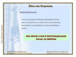 Prof. Robson Santos Ética nas Empresas Reatividade Social Uma concepção de Responsabilidade Social que se concentra no modo como as empresas respondem às questões da responsabilidade social. Email:robssantoss@yahoo.com.br   Blog : http://robssantos.blogspot.com Slideshare:  www.slideshare.net/robssantoss  Twitter : http://twitter.com/robssantoss NÃO DEFINE O QUE É RESPONSABILIDADE SOCIAL DA EMPRESA 