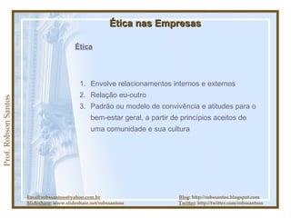 Prof. Robson Santos Ética nas Empresas Ética Envolve relacionamentos internos e externos Relação eu-outro Padrão ou modelo de convivência e atitudes para o bem-estar geral, a partir de princípios aceitos de uma comunidade e sua cultura Email:robssantoss@yahoo.com.br   Blog : http://robssantos.blogspot.com Slideshare:  www.slideshare.net/robssantoss  Twitter : http://twitter.com/robssantoss 