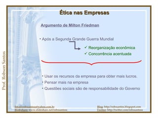 Prof. Robson Santos Ética nas Empresas Argumento de Milton Friedman Após a Segunda Grande Guerra Mundial Reorganização econômica Concorrência acentuada Usar os recursos da empresa para obter mais lucros.  Pensar mais na empresa Questões sociais são de responsabilidade do Governo Email:robssantoss@yahoo.com.br   Blog : http://robssantos.blogspot.com Slideshare:  www.slideshare.net/robssantoss  Twitter : http://twitter.com/robssantoss 