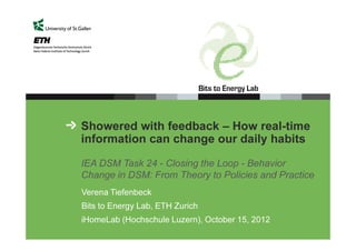 Showered with feedback – How real-time
information can change our daily habits
IEA DSM Task 24 - Closing the Loop - Behavior
Change in DSM: From Theory to Policies and Practice
Verena Tiefenbeck
Bits to Energy Lab, ETH Zurich
iHomeLab (Hochschule Luzern), October 15, 2012

 