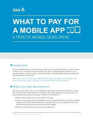 16 Tiers of Mobile Developers WHITE PAPER
Introduction
So you’ve decided that you want develop a mobile app for your business. Now you need to figure
out how to do it and what it should cost. Best case, you’re a great developer yourself or your
business partner or a team member is, but either way, you should develop a plan and a high level
business case for the resources.
Note: We use the term mobile app to describe native apps, hybrid apps and html5 apps which
mean that this white paper is applicable to both mobile apps and mobile websites.
Before you start development
One thing you’ve got to know: if you’re building a mobile app, the actual development is usually
less than half of the project. Even if you use agile methodology, defining your requirements up
front and following a process will pay off in the end. The activities are:
Define the key objectives / success criteria for the app
Agree on your target audience and based on this the target OS platforms, OS versions (which 	
	 versions of iOS, Android, Windows Phone, etc) and screen sizes (e.g. starting from low end 		
	 240x320 Android devices to top end retina tablet displays)
Write and prioritize the key use cases for the application
What to Pay for
a Mobile App
6 Tiers of Mobile Developers
 