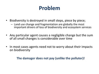 Problem
• Biodiversity is destroyed in small steps, piece by piece;
– Land use change and fragmentation are globally the most
important drivers of loss of biodiversity and ecosystem services
• Any particular agent causes a negligible change but the sum
of all small changes is considerable over time
• In most cases agents need not to worry about their impacts
on biodiversity
The damager does not pay (unlike the polluter)!
 