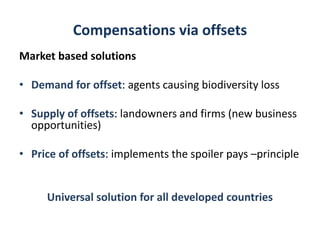 Compensations via offsets
Market based solutions
• Demand for offset: agents causing biodiversity loss
• Supply of offsets: landowners and firms (new business
opportunities)
• Price of offsets: implements the spoiler pays –principle
Universal solution for all developed countries
 
