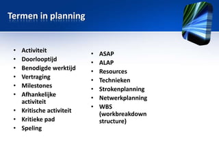 Termen in planning

•
•
•
•
•
•

Activiteit
Doorlooptijd
Benodigde werktijd
Vertraging
Milestones
Afhankelijke
activiteit
• Kritische activiteit
• Kritieke pad
• Speling

•
•
•
•
•
•
•

ASAP
ALAP
Resources
Technieken
Strokenplanning
Netwerkplanning
WBS
(workbreakdown
structure)

 
