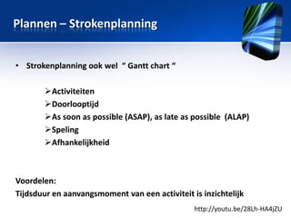 Plannen – Strokenplanning
• Strokenplanning ook wel “ Gantt chart “
Activiteiten
Doorlooptijd
As soon as possible (ASAP), as late as possible (ALAP)
Speling
Afhankelijkheid

Voordelen:
Tijdsduur en aanvangsmoment van een activiteit is inzichtelijk
http://youtu.be/28Lh-HA4jZU

 