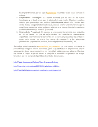 los emprendimientos, por ser bajo elcapital inicial requerido y existir pocas barreras de
entrada.
5. Emprendedor Tecnológico: Es aquella actividad que se basa en las nuevas
tecnologías, y va desde crear apps (o adicionales) para moviles (Blackberry, Apple o
Android, principalmente) o para serivicos (como facebook, twitter, etc). Tambien, está
dentro de esta categoría toda iniciativa que pretenda obtener una remuneración por la
creación de contenidos, redes sociales o servicios en el internet, bien de forma directa
(comercio electrónico) o indirecta (publicidad).
6. Emprendedor Profesional: Es parecido al emprendedor de servicios, pero su publico
es mucho menor, ya que es especializado. Se comercializan conocimientos
específicos, y normalmente lo representan los asesores empresariales, los centros de
apoyo para pymes, los coach, los centros de capacitación y los outsourcing
profesionales (soportes web, diseños, medicina preventiva empresarial), etc.
Se excluye intencionalmente al emprendedor por necesidad, ya que cuando uno pierde la
posibilidad de escoger la función económica, ya no se puede hablar de emprendedor, sino de
sobreviviente. Sobre los emprendedores por necesidad, hablaremos más adelante. Mientras,
me cortaré el cabello a que mi vecino, le compraré el almuerzo a la profesora de mi hija,
tomaré un taxi y le compraré el periódico al vendedor del semáforo.
http://www.slideshare.net/juliocuc/tipos-de-emprendimiento
http://edant.clarin.com/diario/2007/01/02/elpais/p-01401.htm
http://neylahg757.wordpress.com/casos-lideres-emprendedores/
 