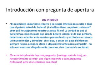 Introducción con pregunta de apertura LUZ INTERIOR ¿ Es realmente importante recurrir a la cirugía estética para estar a tono con el patrón actual de belleza? ¿La belleza tiene un patrón universal? ¿Por qué no aceptamos nuestro aspecto físico? La verdad es que si tuviéramos conciencia de que solo la belleza interior es la que perdura, deberíamos orientar más nuestros pensamientos y actitudes a crearnos un mundo mejor y duradero  en el que, a pesar del paso del tiempo, siempre hayan, acciones útiles e ideas interesantes para compartir,  no solo con nuestros allegados más cercanos, sino con toda la sociedad. (En esta introducción hay tres preguntas (no haga más de tres), no necesariamente el texto  que sigue responde a esas preguntas (retóricas), pero sí se relaciona con ellas) 