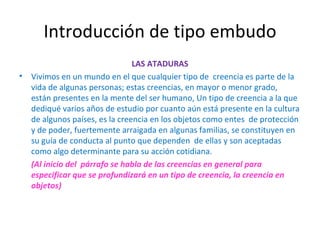 Introducción de tipo embudo LAS ATADURAS Vivimos en un mundo en el que cualquier tipo de  creencia es parte de la vida de algunas personas; estas creencias, en mayor o menor grado,  están presentes en la mente del ser humano, Un tipo de creencia a la que dediqué varios años de estudio por cuanto aún está presente en la cultura de algunos países, es la creencia en los objetos como entes  de protección y de poder, fuertemente arraigada en algunas familias, se constituyen en su guía de conducta al punto que dependen  de ellas y son aceptadas como algo determinante para su acción cotidiana. (Al inicio del  párrafo se habla de las creencias en general para especificar que se profundizará en un tipo de creencia, la creencia en objetos) 