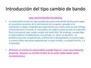 Introducción del tipo cambio de bando UNA ANTICIPACIÓN PELIGROSA La maternidad siempre ha sido considerada como la bendición de Dios para seguir la maravillosa secuencia de la continuación de la especie, apoyada en la satisfacción y alegría irrepetible que experimenta una madre cada vez que entrega el fruto del amor al mundo. Es maravilloso ser madre cuando se está en la plenitud física y emocional  para  poder cumplir ese sueño feliz. Sin embargo, cuando llega la maternidad en la adolescencia, casi siempre, se  torna  un desatino,  un problema que trae complicaciones, sufrimientos y desequilibrios, en primer lugar, a la joven madre que estará agobiada por un buen tiempo, a su propia familia,  y a la sociedad. (Primero se ensalza la maternidad cuando llega en  unas circunstancias propicias. Después se cambia la idea de la maternidad dadas otras circunstancias.) 