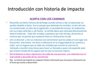 Introducción con historia de impacto ALERTA CON LOS CAMINOS Recuerdo una bella mañana de domingo cuando salimos a dar un paseo por un pueblo aledaño a Quito. Era un paisaje que deleitaba los sentidos: el olor del aire no contaminado, el color de la vegetación, la variedad de turistas, los habitantes con sus trajes coloridos y ,de hecho,  la comida típica que saturaba deliciosamente todo el ambiente . Todo ello invitaba a quedarse por más tiempo, de pronto al caminar por un puente que conducía hacia un restaurante no adv ertí un desnivel  y me caí; entonces me comentaron que las caídas en ese lugar son frecuentes. Este hecho  me lleva a reflexionar en la inseguridad de los caminos y calles  aun en lugares que se sabe son visitados por turistas lo cual me ha motivado a escribir estas líneas para hacer un llamado a quien corresponde velar por el buen estado de los lugares por los que se transita a diario.  (En la historia se hace referencia a la caída de una persona  y la relaciona con el mal estado y descuido de las carreteras) Ojo:  La historia de impacto es cualquier historia interesante que sirva para relacionarla con el tema que vamos a desarrollar) 