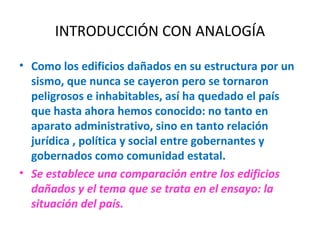 INTRODUCCIÓN CON ANALOGÍA Como los edificios dañados en su estructura por un sismo, que nunca se cayeron pero se tornaron peligrosos e inhabitables, así ha quedado el país que hasta ahora hemos conocido: no tanto en aparato administrativo, sino en tanto relación jurídica , política y social entre gobernantes y gobernados como comunidad estatal. Se establece una comparación entre los edificios dañados y el tema que se trata en el ensayo: la situación del país. 