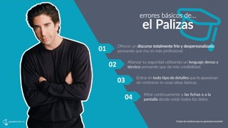 01	
   Ofrecer  un  discurso  totalmente  frío  y  despersonalizado  
pensando  que  eso  es  más  profesional.
Aﬁanzar  tu  seguridad  u5lizando  un  lenguaje  denso  y  
técnico  pensando  que  da  más  credibilidad.
Entrar
 en
 todo
 ?po
 de
 detalles
 que
 
le 
apasionan
sin  centrarse  en  unas  ideas  básicas.
Mirar  con5nuamente  a  las  ﬁchas  o  a  la  
pantalla  donde  están  todos  los  datos.
02	
  
03	
  
04	
  
errores  básicos  de…
el  Palizas
6 tipos de oradores que no queremos escuchar
 