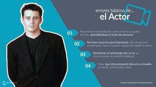 errores  básicos  de…
el  Actor
01	
   Prepararse  la  presentación  como  si  fuese  un  guión  
de  cine,  aprendiéndose  el  texto  de  memoria.
No  tener  recursos  para  improvisar  ante  situaciones  
inesperadas,  como  si  tuviese  opción  de  repe5r  la  toma.
Interpretar  un  personaje  que  no  es,  su  
comunicación  no  verbal  le  delatará.
Dejar  que  otros  preparen  discurso  o  visuales  
sin  tener  control  sobre  ellos.
02	
  
03	
  
04	
  
6 tipos de oradores que no queremos escuchar
 
