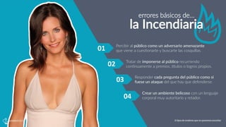 errores  básicos  de…
la  Incendiaria
01	
   Percibir  al  público  como  un  adversario  amenazante  
que  viene  a  cues5onarte  y  buscarte  las  cosquillas.
Tratar  de  imponerse  al  público  recurriendo  
con5nuamente  a  premios,  Qtulos  o  logros  propios.
Responder  cada  pregunta  del  público  como  si  
fuese  un  ataque  del  que  hay  que  defenderse.
Crear  un  ambiente  belicoso  con  un  lenguaje  
corporal  muy  autoritario  y  retador.
02	
  
03	
  
04	
  
6 tipos de oradores que no queremos escuchar
 