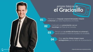 01	
  
Pensar  que  su  sen?do  del  humor  es  universal  y  
que  le  ayudará  a  meterse  al  público  en  el  bolsillo.
Mantener  un  lenguaje  corporal  demasiado  relajado  
e  informal  que  resta  importancia  a  la  charla.  
Dejar  que  los  chistes  tengan  mayor  
protagonismo  que  las  ideas  de  la  presentación.
02	
  
03	
  
04	
  
errores  básicos  de…
el  Graciosillo
Confundir  una  presentación  con  un  
monólogo  del  Club  de  la  Comedia.
6 tipos de oradores que no queremos escuchar
 
